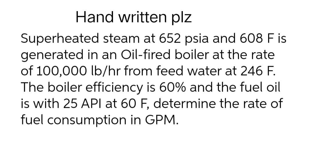 Hand written plz
Superheated steam at 652 psia and 608 F is
generated in an Oil-fired boiler at the rate
of 100,000 lb/hr from feed water at 246 F.
The boiler efficiency is 60% and the fuel oil
is with 25 API at 60 F, determine the rate of
fuel consumption in GPM.