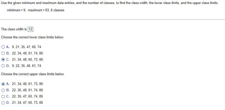 Use the given minimum and maximum data entries, and the number of classes, to find the class width, the lower class limits, and the upper class limits.
minimum = 9, maximum = 83, 6 classes
The class width is 12.
Choose the correct lower class limits below.
O A. 9, 21, 35, 47, 60, 74
O B. 22, 34, 48, 61, 74, 86
O C. 21, 34, 48, 60, 73, 86
O D. 9, 22, 35, 48, 61, 74
Choose the correct upper class limits below.
A. 21, 34, 48, 61, 73, 86
O B. 22, 35, 48, 61, 74, 86
O C. 22, 35, 47, 60, 74, 86
O D. 21, 34, 47, 60, 73, 86
