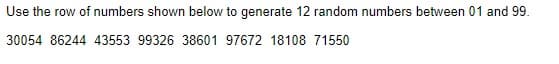 Use the row of numbers shown below to generate 12 random numbers between 01 and 99.
30054 86244 43553 99326 38601 97672 18108 71550
