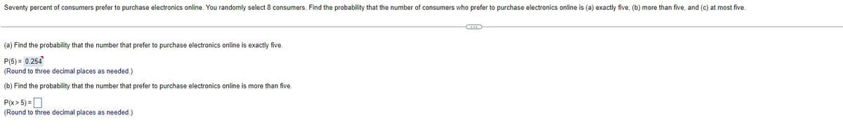 Seventy percent of consumers prefer to purchase electronics online. You randomly select 8 consumers. Find the probability that the number of consumers who prefer to purchase electronics online is (a) exactly five, (b) more than five, and (c) at most five.
(a) Find the probability that the number that prefer to purchase electronics online is exactly five.
P(5) = 0.254
(Round to three decimal places as needed.)
(b) Find the probability that the number that prefer to purchase electronics online is more than five.
P(x > 5) =
(Round to three decimal places as needed.)
