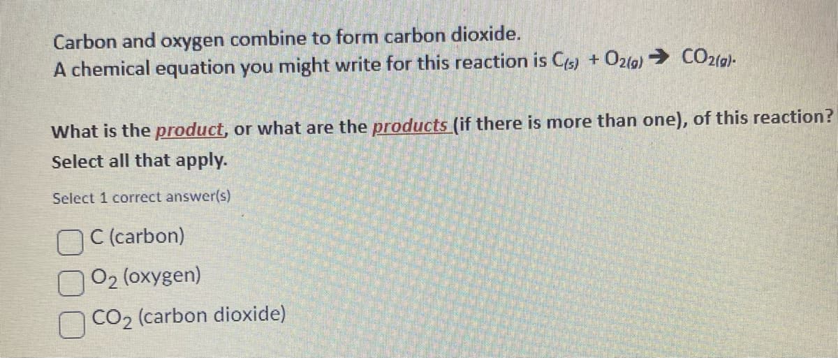 Carbon and oxygen combine to form carbon dioxide.
A chemical equation you might write for this reaction is C(s) + O2(g) → CO2(g)-
What is the product, or what are the products (if there is more than one), of this reaction?
Select all that apply.
Select 1 correct answer(s)
C (carbon)
O₂ (oxygen)
CO₂ (carbon dioxide)