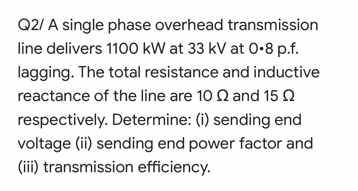 Q2/ A single phase overhead transmission
line delivers 1100 kW at 33 kV at 0•8 p.f.
lagging. The total resistance and inductive
reactance of the line are 10 Q and 15Q
respectively. Determine: (i) sending end
voltage (ii) sending end power factor and
(iii) transmission efficiency.
