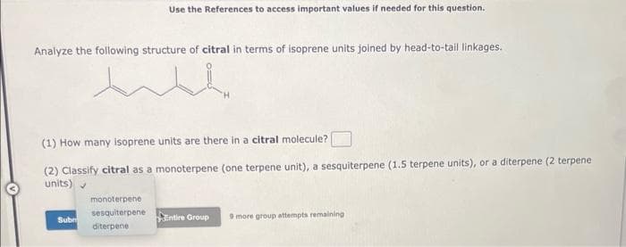 Analyze the following structure of citral in terms of isoprene units joined by head-to-tail linkages.
w
Use the References to access important values if needed for this question.
(1) How many Isoprene units are there in a citral molecule?
(2) Classify citral as a monoterpene (one terpene unit), a sesquiterpene (1.5 terpene units), or a diterpene (2 terpene
units)
Subr
monoterpene
sesquiterpene
diterpene
Entire Group 9 more group attempts remaining