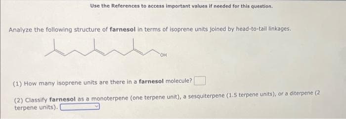 Use the References to access important values if needed for this question.
Analyze the following structure of farnesol in terms of isoprene units joined by head-to-tail linkages.
TOH
(1) How many isoprene units are there in a farnesol molecule?
(2) Classify farnesol as a monoterpene (one terpene unit), a sesquiterpene (1.5 terpene units), or a diterpene (2
terpene units).