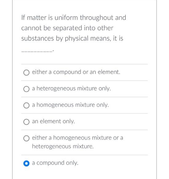 If matter is uniform throughout and
cannot be separated into other
substances by physical means, it is
O either a compound or an element.
a heterogeneous mixture only.
a homogeneous mixture only.
an element only.
O either a homogeneous mixture or a
heterogeneous mixture.
a compound only.