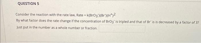 QUESTION 5
Consider the reaction with the rate law, Rate = k{BrO3 BrHH+j2
By what factor does the rate change if the concentration of BrO3 is tripled and that of Br" is is decreased by a factor of 3?
Just put in the number as a whole number or fraction.