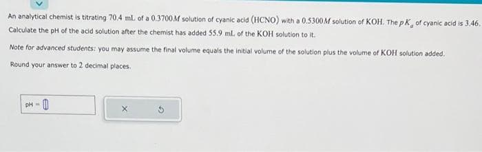 An analytical chemist is titrating 70.4 mL of a 0.3700M solution of cyanic acid (HCNO) with a 0.5300M solution of KOH. The pK, of cyanic acid is 3.46.
Calculate the pH of the acid solution after the chemist has added 55.9 ml. of the KOH solution to it.
Note for advanced students: you may assume the final volume equals the initial volume of the solution plus the volume of KOH solution added.
Round your answer to 2 decimal places.
pH = 0