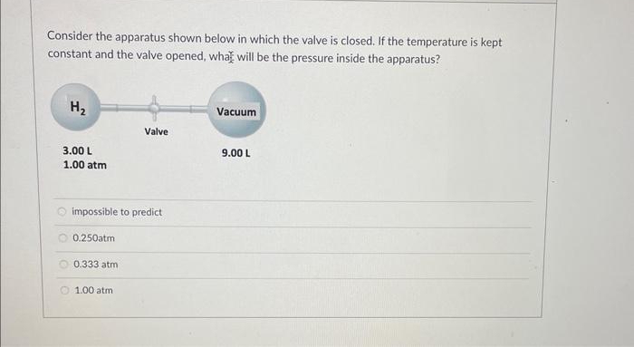 Consider the apparatus shown below in which the valve is closed. If the temperature is kept
constant and the valve opened, what will be the pressure inside the apparatus?
H₂
3.00 L
1.00 atm
impossible to predict
0.250atm
0.333 atm
Valve
1.00 atm
Vacuum
9.00 L
