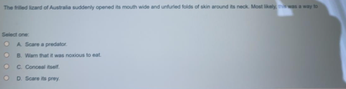 The frilled lizard of Australia suddenly opened its mouth wide and unfurled folds of skin around its neck. Most likely, this was a way to
Select one
A. Scare a predator.
O B. Warm that it was noxious to eat.
C. Conceal itself.
D. Scare its prey.
