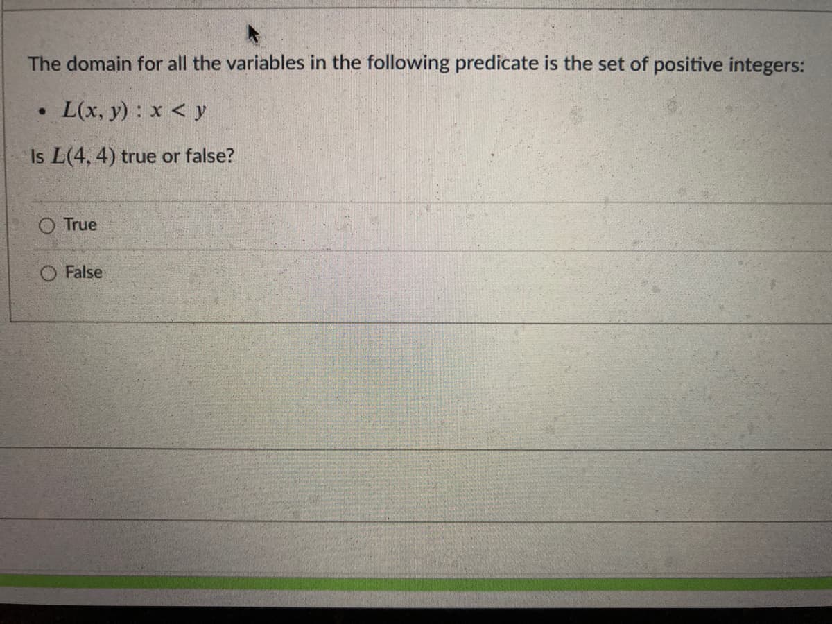 The domain for all the variables in the following predicate is the set of positive integers:
L(x, y): x < y
Is L(4, 4) true or false?
O True
O False
