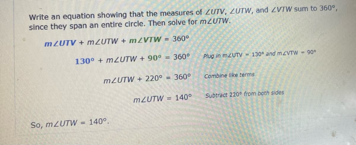 Write an equation showing that the measures of ZUTV, ZUTW, and ZVTW sum to 360°,
since they span an entire circle. Then solve for mZUTW.
mZUTV + mZUTW + m2VTW
= 360°
130⁰ + m2UTW + 90° = 360°
Plug in mZUTV = 130° and m/VTW = 90°
m/UTW + 220⁰
= 360°
Combine like terms
mZUTW = 140°
Subtract 220° from both sides
So, mZUTW
= 140°.