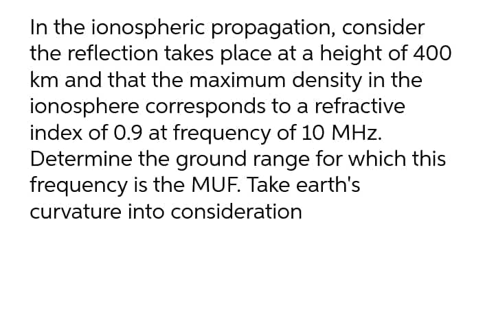 In the ionospheric propagation, consider
the reflection takes place at a height of 400
km and that the maximum density in the
ionosphere corresponds to a refractive
index of 0.9 at frequency of 1O MHz.
Determine the ground range for which this
frequency is the MUF. Take earth's
curvature into consideration
