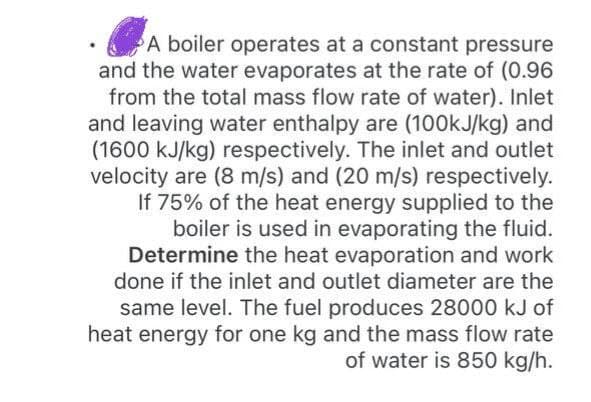 A boiler operates at a constant pressure
and the water evaporates at the rate of (0.96
from the total mass flow rate of water). Inlet
and leaving water enthalpy are (100kJ/kg) and
(1600 kJ/kg) respectively. The inlet and outlet
velocity are (8 m/s) and (20 m/s) respectively.
If 75% of the heat energy supplied to the
boiler is used in evaporating the fluid.
Determine the heat evaporation and work
done if the inlet and outlet diameter are the
same level. The fuel produces 28000 kJ of
heat energy for one kg and the mass flow rate
of water is 850 kg/h.
