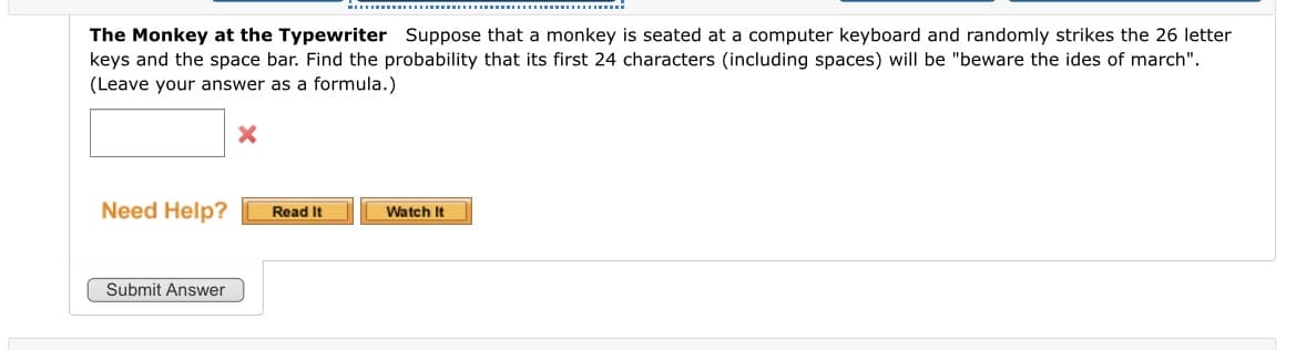 The Monkey at the Typewriter Suppose that a monkey is seated at a computer keyboard and randomly strikes the 26 letter
keys and the space bar. Find the probability that its first 24 characters (including spaces) will be "beware the ides of march".
(Leave your answer as a formula.)
Need Help?
Read It
Watch It
Submit Answer
