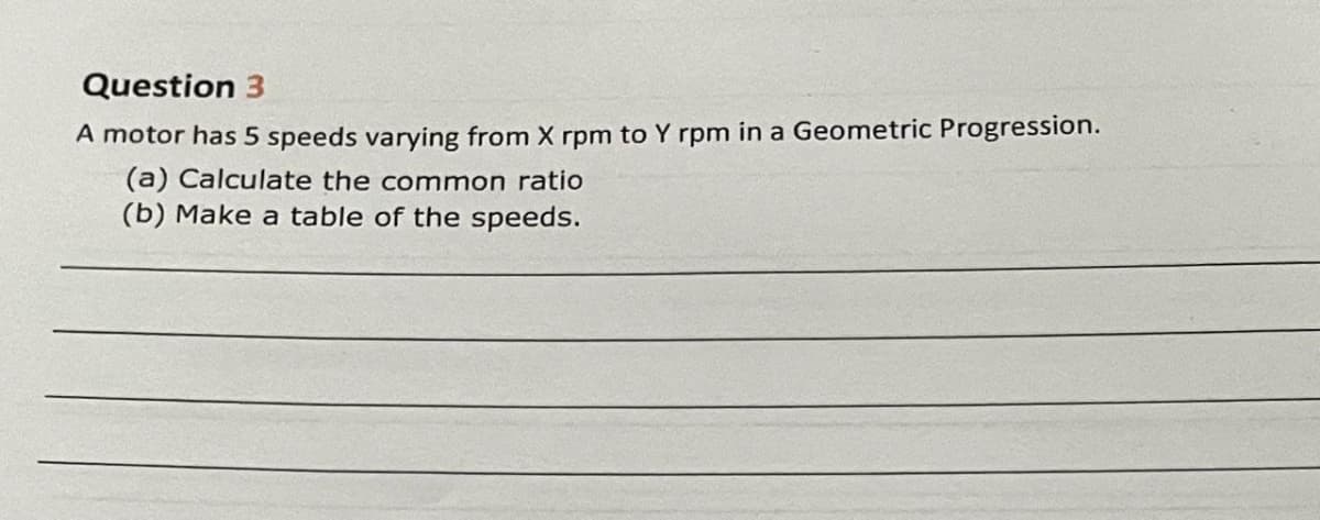 Question 3
A motor has 5 speeds varying from X rpm to Y rpm in a Geometric Progression.
(a) Calculate the common ratio
(b) Make a table of the speeds.