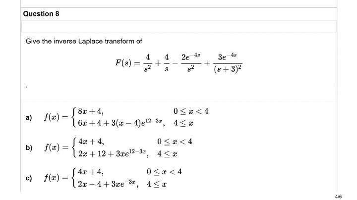 Question 8
Give the inverse Laplace transform of
F(s) =
8x + 4,
a) f(x) =
6x +4+3(x-4) e¹2-3, 4≤x
[4x + 4,
b)
f(x) =
0≤x < 4
4≤ x
2x+12+ 3xe¹2-3x,
[ 4x + 4,
c)
f(x) =
2x
-
-4+3xe-3,
4
= +
4
S
2e
48
82
0 < x < 4
0<x< 4
4≤ x
3e-48
(s + 3)²
4/6