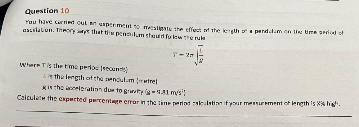 Question 10
You have carried out an experiment to investigate the effect of the length of a pendulum on the time period of
oscillation. Theory says that the pendulum should follow the rule
T = 2π
g
Where T is the time period (seconds)
L is the length of the pendulum (metre)
g is the acceleration due to gravity (g = 9.81 m/s²)
Calculate the expected percentage error in the time period calculation if your measurement of length is X% high.