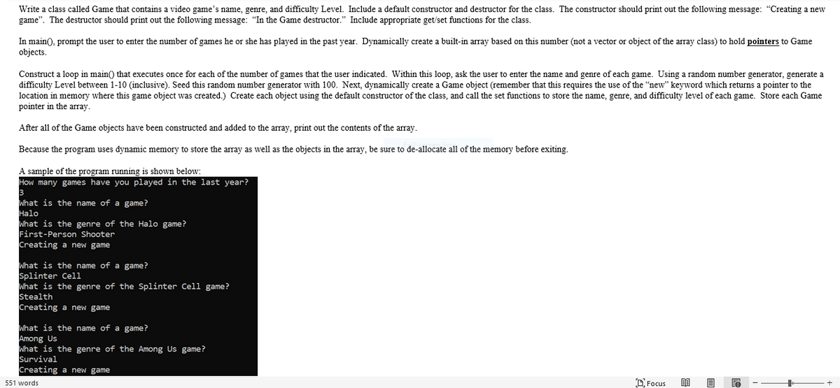 Write a class called Game that contains a video game's name, genre, and difficulty Level. Include a default constructor and destructor for the class. The constructor should print out the following message: “Creating a new
game". The destructor should print out the following message: "In the Game destructor." Include appropriate get/set functions for the class.
In main(), prompt the user to enter the number of games he or she has played in the past year. Dynamically create a built-in array based on this number (not a vector or object of the array class) to hold pointers to Game
objects.
Construct a loop in main() that executes once for each of the number of games that the user indicated. Within this loop, ask the user to enter the name and genre of each game. Using a random number generator, generate a
difficulty Level between 1-10 (inclusive). Seed this random number generator with 100. Next, dynamically create a Game object (remember that this requires the use of the "new" keyword which returns a pointer to the
location in memory where this game object was created.) Create each object using the default constructor of the class, and call the set functions to store the name, genre, and difficulty level of each game. Store each Game
pointer in the array.
After all of the Game objects have been constructed and added to the array, print out the contents of the array.
Because the program uses dynamic memory to store the array as well as the objects in the array, be sure to de-allocate all of the memory before exiting.
A sample of the program running is shown below:
How many games have you played in the last year?
3
What is the name of a game?
Halo
What is the genre of the Halo game?
First-Person Shooter
Creating a new game
What is the name of a game?
Splinter Cell
What is the genre of the Splinter Cell game?
Stealth
Creating a new game
What is the name of a game?
Among Us
What is the genre of the Among Us game?
Survival
Creating a new game
551 words
D Focus
