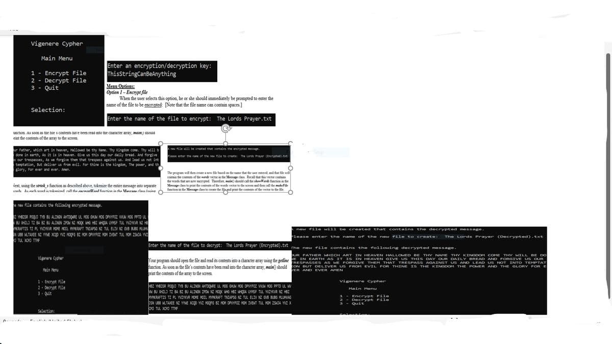 Vigenere Cypher
Main Menu
Enter an encryption/decryption key:
ThisStringCanBeAnything
1 - Encrypt File
2 - Decrypt File
3 - Quit
Menu Options:
Option 1- Encrypt file
When the user selects this option, he or she should immediately be prompted to enter the
name of the file to be encrypted: [Note that the file name can contain spaces.]
Selection:
Enter the name of the file to encrypt: The Lords Prayer.txt
unction. As soon as tne ile s contents nave been read into the cnaracter array, mman) should
eint the contents of the array to the screen.
A new file vill be created that contains the encrypted message
ur Father, which art in heaven, Hallowed be thy Name. Thy Kingdom come. Thy will b
done in earth, As it is in heaven. Give us this day our daily bread. And forgive
s our trespasses, As we forgive then that trespass against us. And lead us not int
temptation, But deliver us from evil. For thine is the kingdom, The power, and th
glory, For ever and ever. Amen.
Snip
Please enter the nane of the new file to create: The Lords Prayer (Encrypted).txt
The program will then create a new file besed on the name that the user entered, and that file will
contain the coatents of the wards vector in the Message class. Recall that this vector contains
the words that are sow encrypted. Therefore, main) should call the showWords function in the
Message chass to print the contents of the words vector to the screen and then call the makeFile
function in the Message class to create the filand print the contents of the vector to the file.
iext, using the strtok s function as described above, tokenize the entire message into separate
rde Ae each ned it mkenired eall the enewnelWard funetinn in the Meceson elace fneine O
e nen file containa the following encrypted ssage.
Z YHBZGR POQUO TYB BU ALINGN AHTOQARE UL HOG GHUM HOG DPVYFOZ WAM MOG PPTO UL
BU XHZL) T2 BA 82 BU ALINGN ZPOM NE NOOK WHG HBZ MHỌDA UYNSF TUL WZYKVR NZ HE
MKRAFTIS TZ PL WZYKVR VOME HOIL MRAT TNEAPSO NE TUL ELIV NZ OV BLBG ML
EN LBB MLTAXEE NZ YYME XCQO WZ MOOFG BZ HOH DPVYFOZ MOM IVENT TUL HON ZSWJA Wa
O TUL XOO TIVF
new file will be created that contains the decrypted message.
Please enter the name of the new file to create:
The Lords Prayer (Decrypted).txt
Enter the name of the file to decrypt: The Lords Prayer (Encrypted). txt
t The new file contains the following decrypted message
DUR FATHER WHICH ART IN HEAVEN HALLOWED BE THY NAME THY KINGDOM COME THY WILL BE DO
Vigurare Cypher
IN EARTH AS IT IS IN HEAVEN GIVE US THIS DAY OUR DAILY BREAD AND FORGIVE US OUR
Your program should open the file and read its contents into a character array using the gettine RESPASSES AS WE FORGIVE THEM THAT TRESPASS AGAINST US AND LEAD US NOT INTO TEMPTAT
function. As soon as the file's contents have been read into the character array, main() should ON BUT DELIVER US FROM EVIL FOR THINE IS THE KINGDOM THE POWER AND THE GLORY FORE
Main Menu
VER AND EVER AMEN
print the contents of the array to the screen.
1- Encrypt File
2- Decrypt File
3. Quit
vigenere Cypher
HBZ YHBZGR POQUI TYB BU ALINGN AHTDQURE UL MOG GHUN MOG DPVYFOZ WUN MOG PPTD UL W
W BU XHZLJ TZ BA BZ BU ALINGN ZPON NE HOOK WHG HBZ WHODA UYMSF TUL YWZYKVR NE HBZ
KRAFTIS TZ PL YVZYKVR MOME MOIL MYMKRAFT TNIAPSG NZ TUL ELIV NZ GVB BUBG MLUHVAG
JSN UBB MLTAXEE NZ YWE XCQO YVZ MOQFG BZ MOM DPVYFOZ MOM IVENT TUL MOM ZSKJA YWZ X
CO TUL XOO TTMF
Main Menu
1 - Encrypt File
2 - DeCrypt File
3 - Quit
Salaction:
Seles ts
