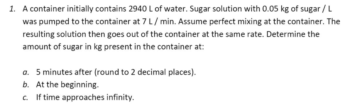 1. A container initially contains 2940 L of water. Sugar solution with 0.05 kg of sugar / L
was pumped to the container at 7 L/ min. Assume perfect mixing at the container. The
resulting solution then goes out of the container at the same rate. Determine the
amount of sugar in kg present in the container at:
a. 5 minutes after (round to 2 decimal places).
b. At the beginning.
c. If time approaches infinity.
С.
