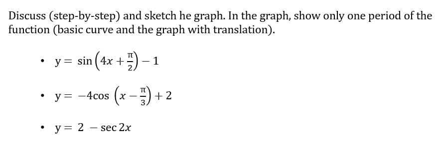 Discuss (step-by-step) and sketch he graph. In the graph, show only one period of the
function (basic curve and the graph with translation).
y = sin (4x +) – 1
y = -4cos (x -) + 2
• y= 2 – sec 2x
|
