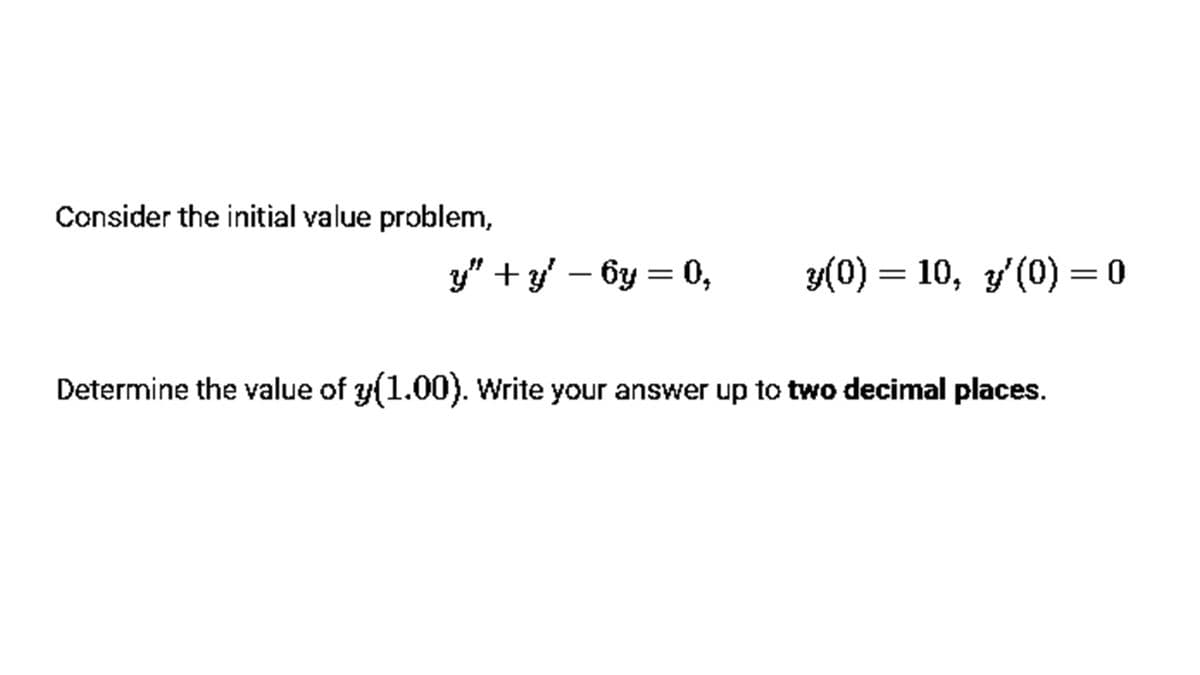 Consider the initial value problem,
y" + y – 6y = 0,
y(0) = 10, y(0) = 0
Determine the value of y(1.00). Write your answer up to two decimal places.
