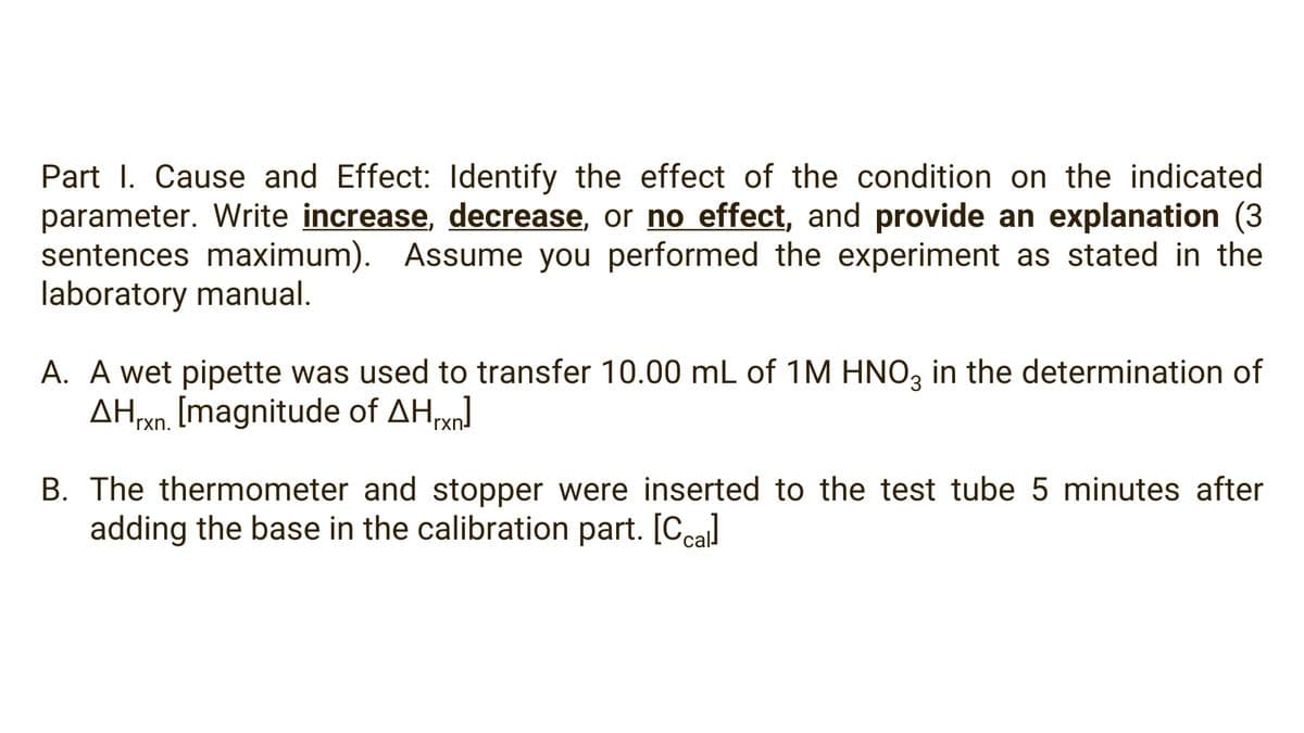 Part I. Cause and Effect: Identify the effect of the condition on the indicated
parameter. Write increase, decrease, or no effect, and provide an explanation (3
sentences maximum). Assume you performed the experiment as stated in the
laboratory manual.
A. A wet pipette was used to transfer 10.00 mL of 1M HNO, in the determination of
AHo. [magnitude of AH]
rxn.
rxn-
B. The thermometer and stopper were inserted to the test tube 5 minutes after
adding the base in the calibration part. [Ccal
