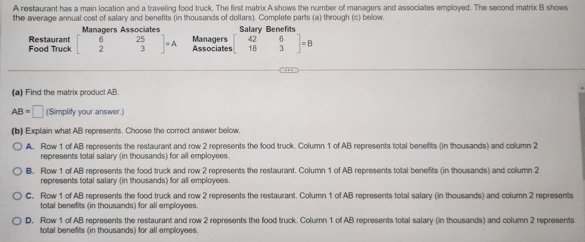 A restaurant has a main location and a traveling food truck. The first matrix A shows the number of managers and associates employed. The second matrix B shows
the average annual cost of salary and benefits (in thousands of dollars). Complete parts (a) through (c) below.
]=A
Restaurant
Food Truck
Managers Associates
6
25
2
3
Managers
Associates
Salary Benefits
42
6
18
3
= B
(a) Find the matrix product AB.
AB= (Simplify your answer.)
(b) Explain what AB represents. Choose the correct answer below.
O A. Row 1 of AB represents the restaurant and row 2 represents the food truck. Column 1 of AB represents total benefits (in thousands) and column 2
represents total salary (in thousands) for all employees.
OB. Row 1 of AB represents the food truck and row 2 represents the restaurant. Column 1 of AB represents total benefits (in thousands) and column 2
represents total salary (in thousands) for all employees.
O C. Row 1 of AB represents the food truck and row 2 represents the restaurant. Column 1 of AB represents total salary (in thousands) and column 2 represents
total benefits (in thousands) for all employees.
OD. Row 1 of AB represents the restaurant and row 2 represents the food truck. Column 1 of AB represents total salary (in thousands) and column 2 represents
total benefits (in thousands) for all employees.