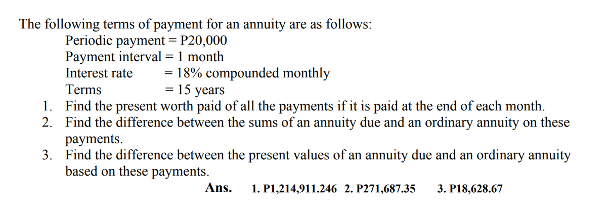 The following terms of payment for an annuity are as follows:
Periodic payment = P20,000
Payment interval = 1 month
Interest rate
= 18% compounded monthly
15 years
Terms
1. Find the present worth paid of all the payments if it is paid at the end of each month.
2. Find the difference between the sums of an annuity due and an ordinary annuity on these
payments.
3. Find the difference between the present values of an annuity due and an ordinary annuity
based on these payments.
Ans.
1. P1,214,911.246 2. P271,687.35
3. P18,628.67
