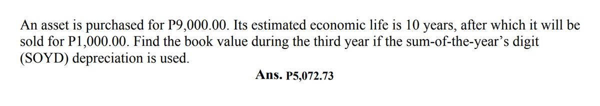 An asset is purchased for P9,000.00. Its estimated economic life is 10 years, after which it will be
sold for P1,000.00. Find the book value during the third year if the sum-of-the-year's digit
(SOYD) depreciation is used.
Ans. P5,072.73
