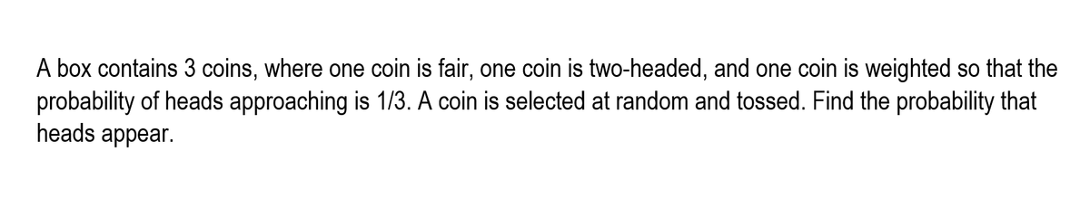 A box contains 3 coins, where one coin is fair, one coin is two-headed, and one coin is weighted so that the
probability of heads approaching is 1/3. A coin is selected at random and tossed. Find the probability that
heads appear.

