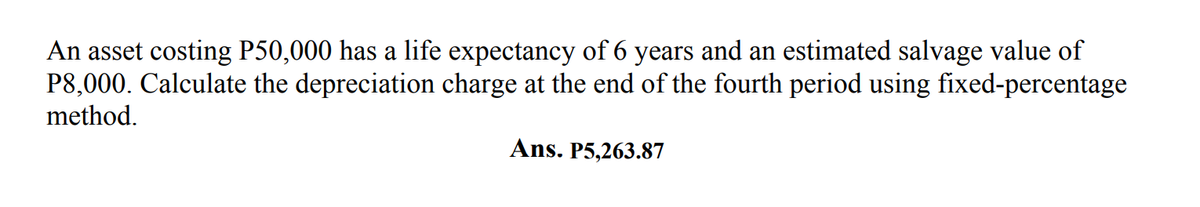 9.
An asset costing P50,000 has a life expectancy of 6 years and an estimated salvage value of
P8,000. Calculate the depreciation charge at the end of the fourth period using fixed-percentage
method.
Ans. P5,263.87
