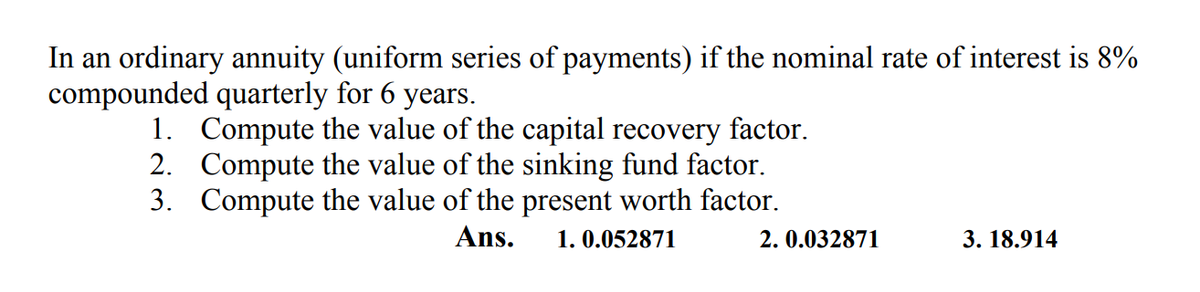 In an ordinary annuity (uniform series of payments) if the nominal rate of interest is 8%
compounded quarterly for 6 years.
1. Compute the value of the capital recovery factor.
2. Compute the value of the sinking fund factor.
3. Compute the value of the present worth factor.
Ans.
1. 0.052871
2. 0.032871
3. 18.914
