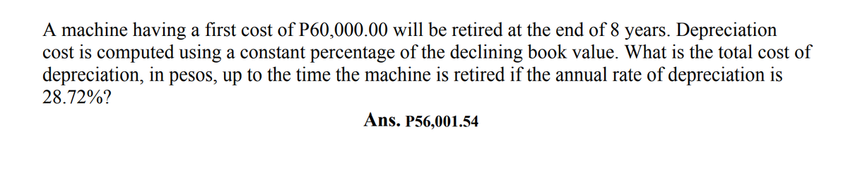 A machine having a first cost of P60,000.00 will be retired at the end of 8 years. Depreciation
cost is computed using a constant percentage of the declining book value. What is the total cost of
depreciation, in pesos, up to the time the machine is retired if the annual rate of depreciation is
28.72%?
Ans. P56,001.54
