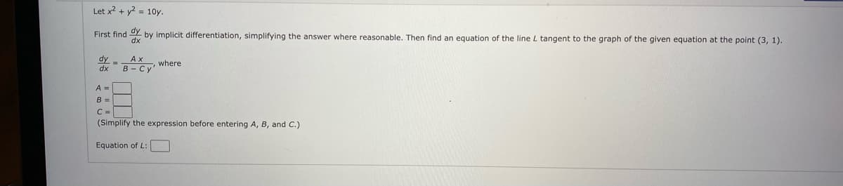 Let x2 + y? = 10y.
First find Y by implicit differentiation, simplifying the answer where reasonable. Then find an equation of the line L tangent to the graph of the given equation at the point (3, 1).
Ax
.where
dx
B - Cy'
A =
B =
C =
(Simplify the expression before entering A, B, and C.)
Equation of L:
