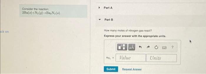 Part A
Consider the reaction:
3Ba(s) +N2 (9)-Bay N2(s).
Part B
ck on
How many moles of nitrogen gas react?
Express your answer with the appropriate units.
?
Value
Units
Submit
Request Answer
