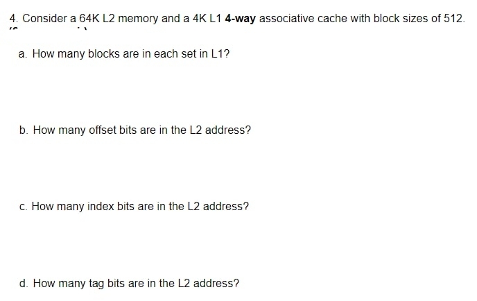 4. Consider a 64K L2 memory and a 4K L1 4-way associative cache with block sizes of 512.
a. How many blocks are in each set in L1?
b. How many offset bits are in the L2 address?
c. How many index bits are in the L2 address?
d. How many tag bits are in the L2 address?
