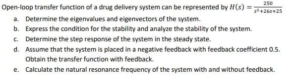 250
Open-loop transfer function of a drug delivery system can be represented by H(s) =
s2 +26s+25
a. Determine the eigenvalues and eigenvectors of the system.
b. Express the condition for the stability and analyze the stability of the system.
c. Determine the step response of the system in the steady state.
d. Assume that the system is placed in a negative feedback with feedback coefficient 0.5.
Obtain the transfer function with feedback.
e. Calculate the natural resonance frequency of the system with and without feedback.
