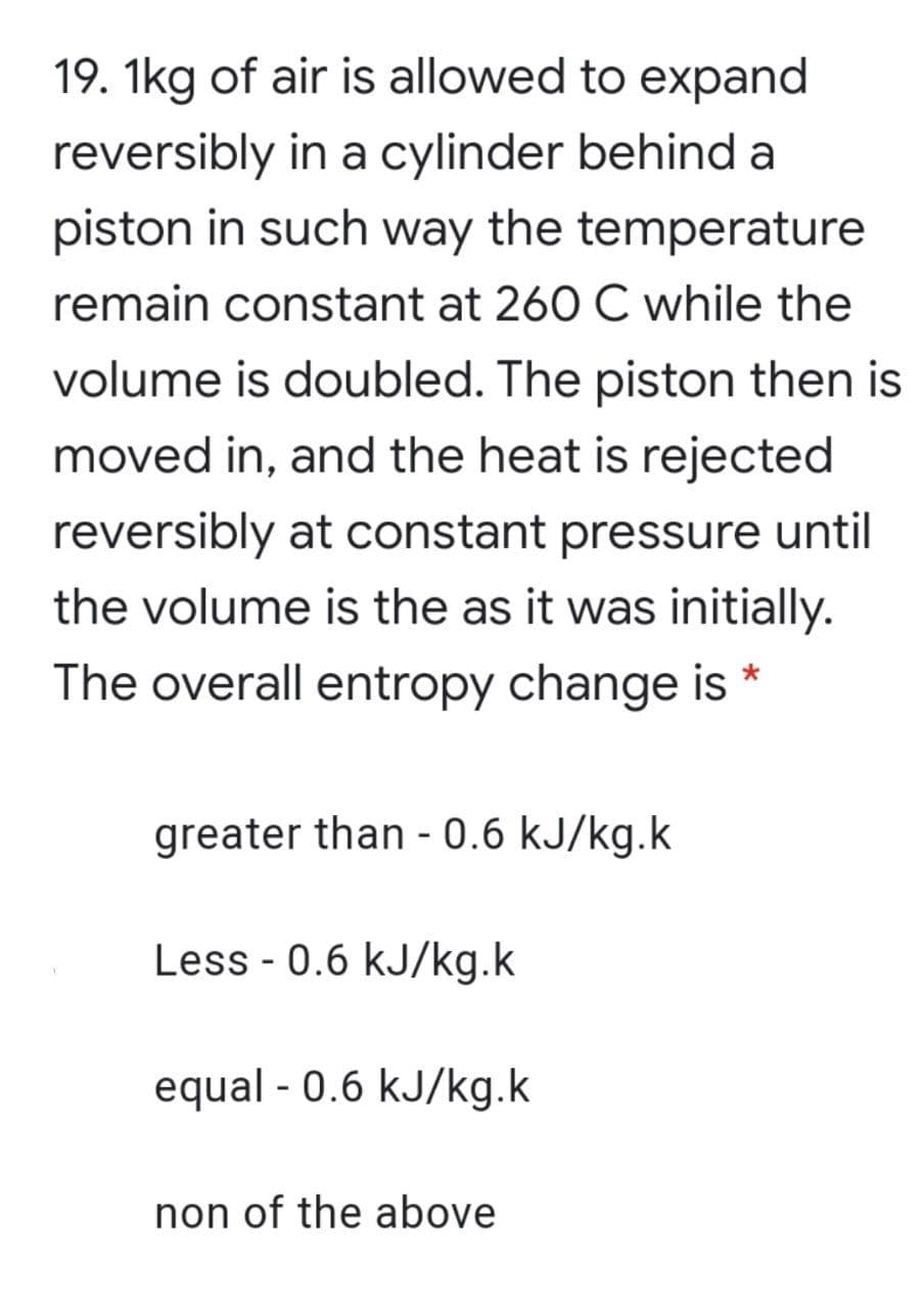 19. 1kg of air is allowed to expand
reversibly in a cylinder behind a
piston in such way the temperature
remain constant at 260 C while the
volume is doubled. The piston then is
moved in, and the heat is rejected
reversibly at constant pressure until
the volume is the as it was initially.
The overall entropy change is *
greater than - 0.6 kJ/kg.k
Less - 0.6 kJ/kg.k
equal - 0.6 kJ/kg.k
non of the above
