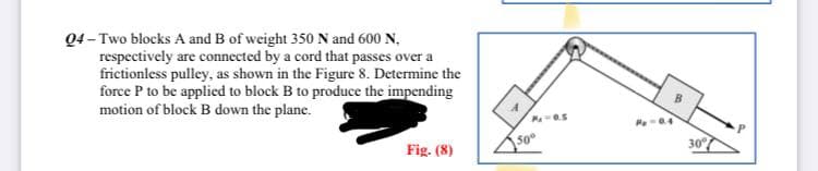 04-Two blocks A and B of weight 350 N and 600 N,
respectively are connected by a cord that passes over a
frictionless pulley, as shown in the Figure 8. Determine the
force P to be applied to block B to produce the impending
motion of block B down the plane.
Fig. (8)
P=0.5
50°
P₂ -0.4
30°