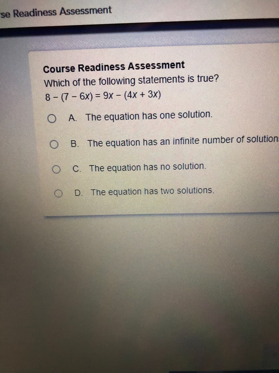 se Readiness Assessment
Course Readiness Assessment
Which of the following statements is true?
8-(7 6x) = 9x - (4x + 3x)
O A. The equation has one solution.
B. The equation has an infinite number of solution:
C. The equation has no solution.
D.
The equation has two solutions.
