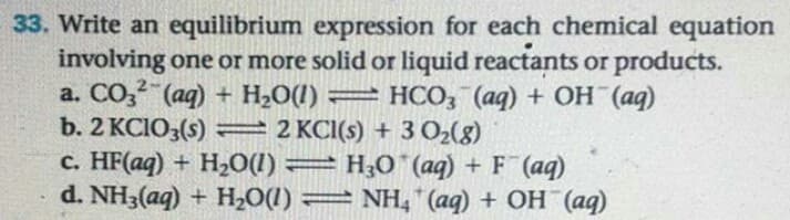 Write an equilibrium expression for each chemical equation
involving one or more solid or liquid reactants or products.
a. CO, (aq) + H2O(1) = HCO, (aq) + OH (aq)
b. 2 KCIO3(s) = 2 KCI(s) + 3 O2(8)
c. HF(aq) + H20(1) = H;0¨ (aq) + F (aq)
d. NH3(aq) + H2O(1) = NH, (aq) + OH (aq)
