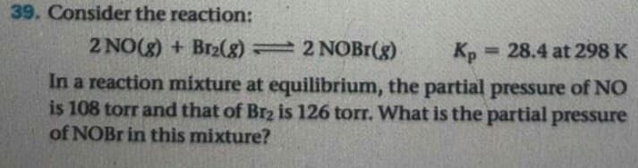 Consider the reaction:
2 NO(g) + Br2(g) 2 NOBr(g)
Кр — 28.4 at 298 K
%3D
In a reaction mixture at equilibrium, the partial pressure of NO
is 108 torr and that of Br2 is 126 torr. What is the partial pressure
of NOB in this mixture?
