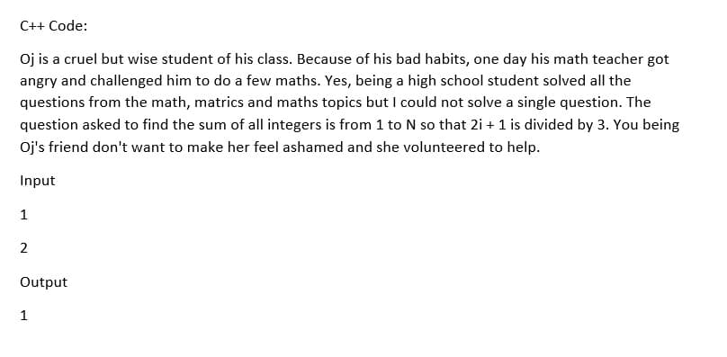 C++ Code:
Oj is a cruel but wise student of his class. Because of his bad habits, one day his math teacher got
angry and challenged him to do a few maths. Yes, being a high school student solved all the
questions from the math, matrics and maths topics but l could not solve a single question. The
question asked to find the sum of all integers is from 1 to N so that 2i + 1 is divided by 3. You being
Oj's friend don't want to make her feel ashamed and she volunteered to help.
Input
1
2
Output
1
