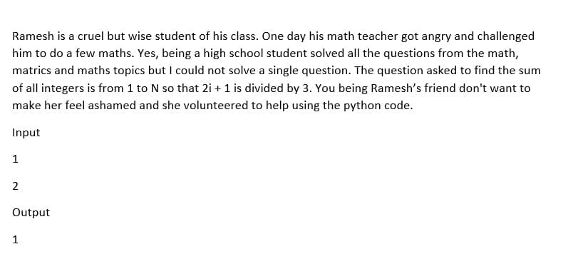 Ramesh is a cruel but wise student of his class. One day his math teacher got angry and challenged
him to do a few maths. Yes, being a high school student solved all the questions from the math,
matrics and maths topics but I could not solve a single question. The question asked to find the sum
of all integers is from 1 to N so that 2i + 1 is divided by 3. You being Ramesh's friend don't want to
make her feel ashamed and she volunteered to help using the python code.
Input
1
2
Output
1
