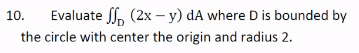 10.
Evaluate f, (2x – y) dA where D is bounded by
the circle with center the origin and radius 2.
