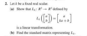 2. Let k be a fixed real scalar.
(a) Show that L: R R defined by
a
ka +b
is a linear transformation.
(b) Find the standard matrix representing La.
