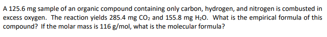 A 125.6 mg sample of an organic compound containing only carbon, hydrogen, and nitrogen is combusted in
excess oxygen. The reaction yields 285.4 mg CO2 and 155.8 mg H20. What is the empirical formula of this
compound? If the molar mass is 116 g/mol, what is the molecular formula?
