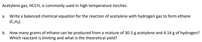 Acetylene gas, HCCH, is commonly used in high temperature torches.
a. Write a balanced chemical equation for the reaction of acetylene with hydrogen gas to form ethane
(C;H6).
b. How many grams of ethane can be produced from a mixture of 30.3 g acetylene and 4.14 g of hydrogen?
Which reactant is limiting and what is the theoretical yield?
