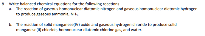 8. Write balanced chemical equations for the following reactions.
a. The reaction of gaseous homonuclear diatomic nitrogen and gaseous homonuclear diatomic hydrogen
to produce gaseous ammonia, NH3.
b. The reaction of solid manganese(IV) oxide and gaseous hydrogen chloride to produce solid
manganese(lI) chloride, homonuclear diatomic chlorine gas, and water.
